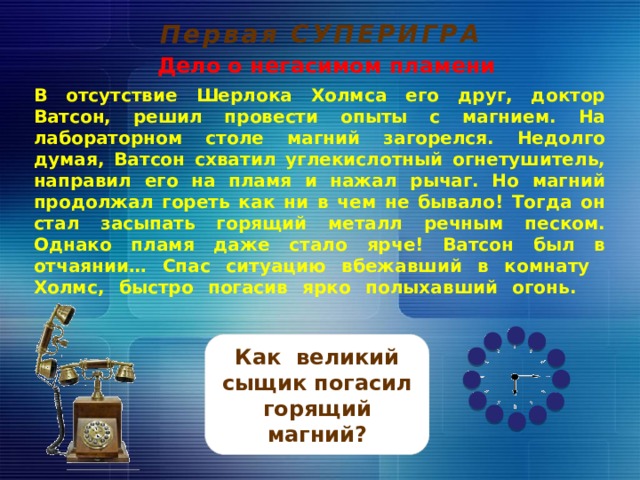 Первая СУПЕРИГРА Дело о негасимом пламени В отсутствие Шерлока Холмса его друг, доктор Ватсон, решил провести опыты с магнием. На лабораторном столе магний загорелся. Недолго думая, Ватсон схватил углекислотный огнетушитель, направил его на пламя и нажал рычаг. Но магний продолжал гореть как ни в чем не бывало! Тогда он стал засыпать горящий металл речным песком. Однако пламя даже стало ярче! Ватсон был в отчаянии… Спас ситуацию вбежавший в комнату Холмс, быстро погасив ярко полыхавший огонь.         Как великий сыщик погасил горящий магний? 