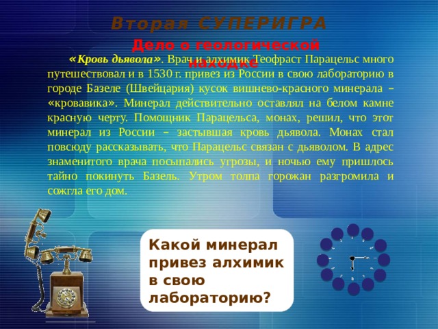 Вторая СУПЕРИГРА Дело о геологической находке « Кровь дьявола » . Врач и алхимик Теофраст Парацельс много путешествовал и в 1530 г. привез из России в свою лабораторию в городе Базеле (Швейцария) кусок вишнево-красного минерала –  « кровавика » . Минерал действительно оставлял на белом камне красную черту. Помощник Парацельса, монах, решил, что этот минерал из России – застывшая кровь дьявола. Монах стал повсюду рассказывать, что Парацельс связан с дьяволом. В адрес знаменитого врача посыпались угрозы, и ночью ему пришлось тайно покинуть Базель. Утром толпа горожан разгромила и сожгла его дом.         Какой минерал привез алхимик в свою лабораторию? 