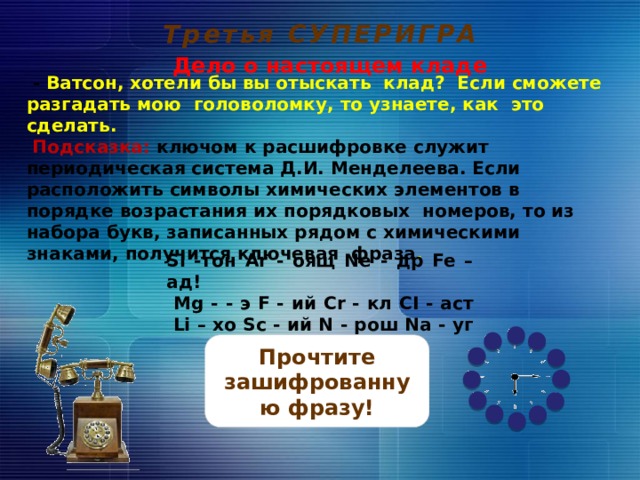 Третья СУПЕРИГРА Дело о настоящем кладе      - Ватсон, хотели бы вы отыскать клад? Если сможете разгадать мою головоломку, то узнаете, как это сделать.  Подсказка: ключом к расшифровке служит периодическая система Д.И. Менделеева. Если расположить символы химических элементов в порядке возрастания их порядковых номеров, то из набора букв, записанных рядом с химическими знаками, получится ключевая фраза .         Si -тон Ar - оящ Ne - др Fe – ад!  Mg - - э F - ий Cr - кл CI - аст  Li – хо Sc - ий N - рош Na - уг    На обсуждение вопроса дается 2 минуты, отсчитываемые часами. По истечении 2 мин. звенит будильник и трубка телефона оказывается снята – это сигнал для просмотра верного ответа. На слайд с верным ответом переходим, кликая по прямоугольнику с вопросом. Прочтите зашифрованную фразу! 20 