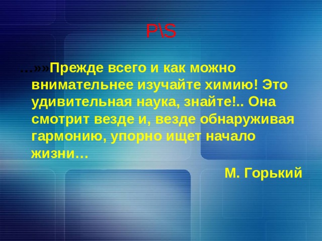 P\S … »» Прежде всего и как можно внимательнее изучайте химию! Это удивительная наука, знайте!.. Она смотрит везде и, везде обнаруживая гармонию, упорно ищет начало жизни… М. Горький 