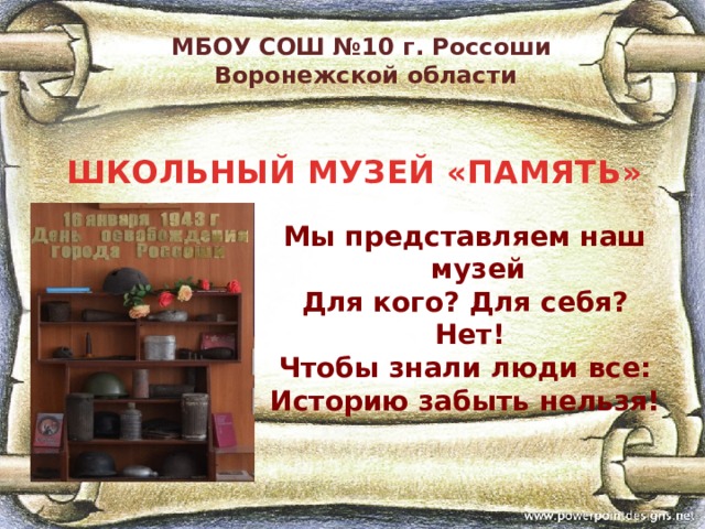  МБОУ СОШ №10 г. Россоши  Воронежской области ШКОЛЬНЫЙ МУЗЕЙ «ПАМЯТЬ» Мы представляем наш музей Для кого? Для себя?  Нет! Чтобы знали люди все: Историю забыть нельзя! 