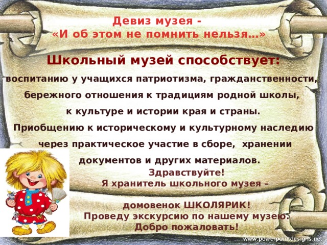 Девиз музея -  «И об этом не помнить нельзя…»  Школьный музей способствует: воспитанию у учащихся патриотизма, гражданственности, бережного отношения к традициям родной школы, к культуре и истории края и страны.  Приобщению к историческому и культурному наследию  через практическое участие в сборе, хранении документов и других материалов. Здравствуйте! Я хранитель школьного музея –  домовенок ШКОЛЯРИК! Проведу экскурсию по нашему музею. Добро пожаловать! 
