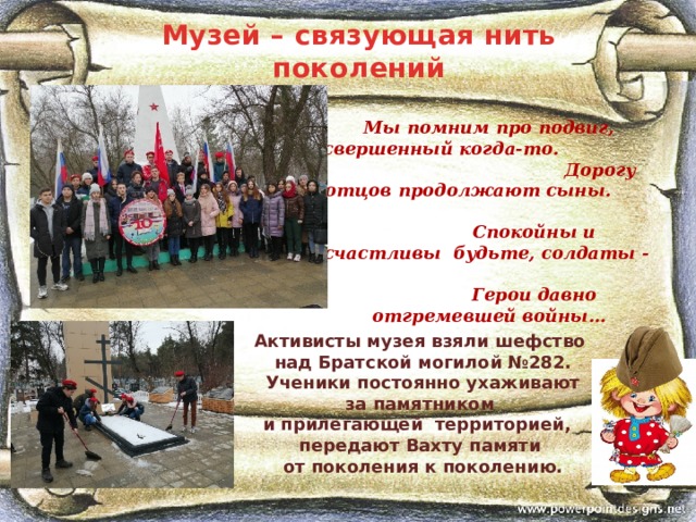 Музей – связующая нить поколений  Мы помним про подвиг, свершенный когда-то. Дорогу отцов продолжают сыны. Спокойны и счастливы будьте, солдаты - Герои давно отгремевшей войны… Активисты музея взяли шефство  над Братской могилой №282.  Ученики постоянно ухаживают  за памятником и прилегающей территорией, передают Вахту памяти  от поколения к поколению. 