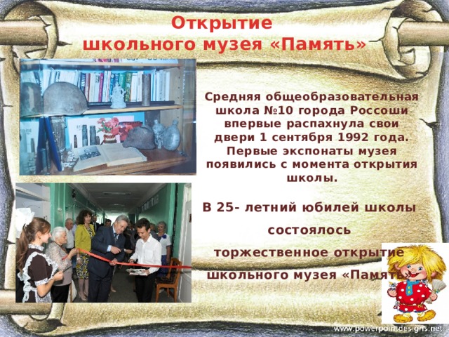 Открытие школьного музея «Память» Средняя общеобразовательная школа №10 города Россоши впервые распахнула свои двери 1 сентября 1992 года. Первые экспонаты музея появились с момента открытия школы. В 25- летний юбилей школы состоялось торжественное открытие школьного музея «Память» 