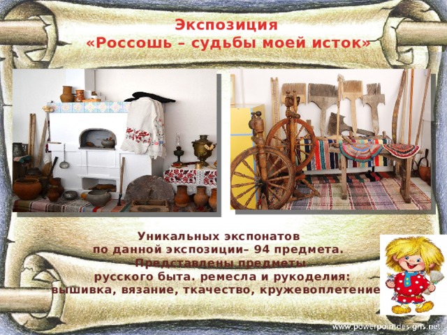 Экспозиция «Россошь – судьбы моей исток»  Уникальных экспонатов по данной экспозиции– 94 предмета. Представлены предметы  русского быта. ремесла и рукоделия:  вышивка, вязание, ткачество, кружевоплетение.      