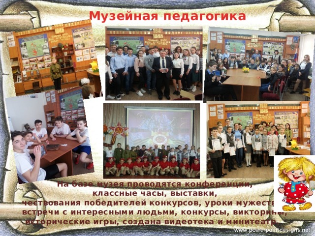 Музейная педагогика На базе музея проводятся конференции, классные часы, выставки, чествования победителей конкурсов, уроки мужества, встречи с интересными людьми, конкурсы, викторины,  исторические игры, создана видеотека и минитеатр. 