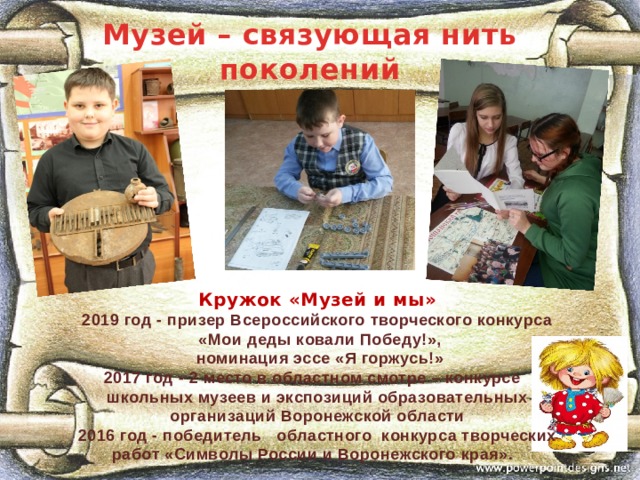 Музей – связующая нить поколений Кружок «Музей и мы»    2019 год - призер Всероссийского творческого конкурса  «Мои деды ковали Победу!»,  номинация эссе «Я горжусь!» 2017 год - 2 место в областном смотре – конкурсе школьных музеев и экспозиций образовательных организаций Воронежской области 2016 год - победитель   областного  конкурса творческих работ «Символы России и Воронежского края».      