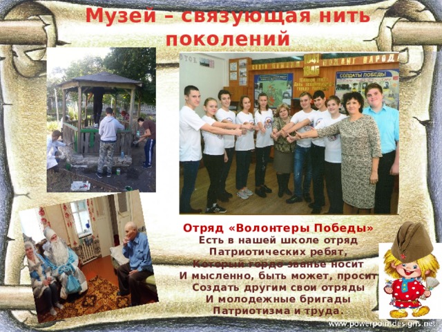 Музей – связующая нить поколений Отряд «Волонтеры Победы» Есть в нашей школе отряд Патриотических ребят, Который гордо званье носит И мысленно, быть может, просит Создать другим свои отряды И молодежные бригады Патриотизма и труда.   