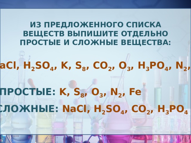 Из предложенного списка веществ выпишите отдельно простые и сложные вещества: NaCl, H 2 SO 4 , K, S 8 , CO 2 , O 3 , H 3 PO 4 , N 2 , Fe Простые: K, S 8 , O 3 , N 2 , Fe Сложные: NaCl, H 2 SO 4 , CO 2 , H 3 PO 4 