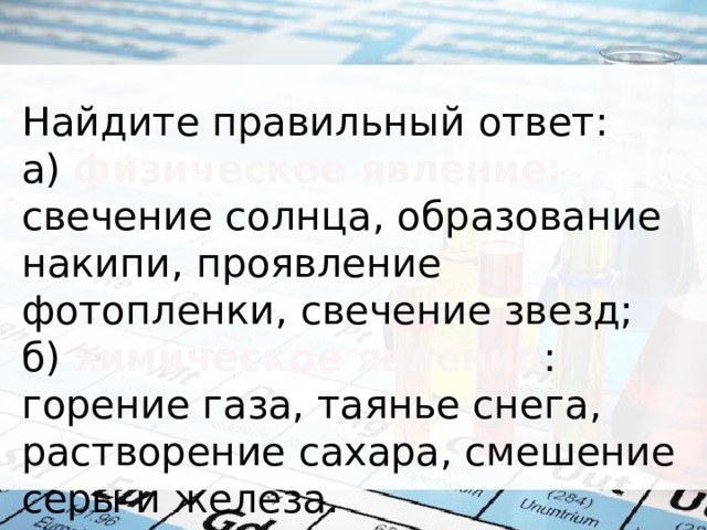 Найдите правильный ответ: а) физическое явление: свечение солнца, образование накипи, проявление фотопленки, свечение звезд; б) химическое явление : горение газа, таянье снега, растворение сахара, смешение серы и железа. 