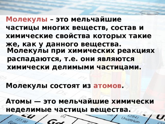 Молекулы  – это мельчайшие частицы многих веществ, состав и химические свойства которых такие же, как у данного вещества. Молекулы при химических реакциях распадаются, т.е. они являются химически делимыми частицами. Молекулы состоят из атомов .   Атомы — это мельчайшие химически неделимые частицы вещества. 