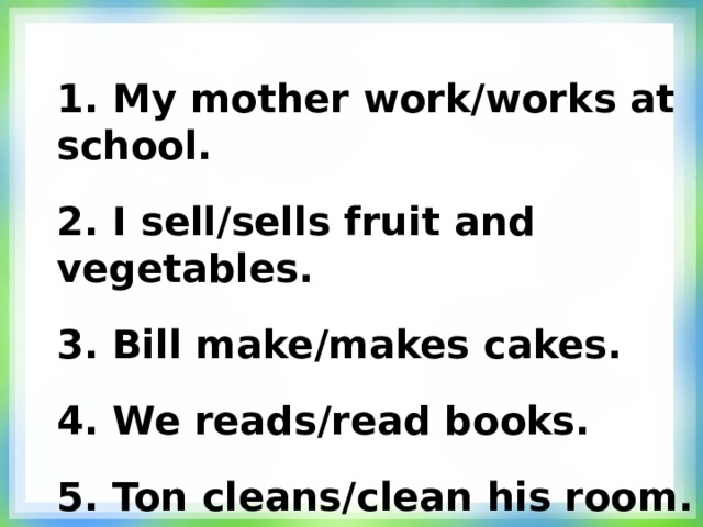 1.  My mother work/works at school. 2.  I sell/sells fruit and vegetables. 3.  Bill make/makes cakes. 4.  We reads/read books. 5.  Ton cleans/clean his room.  