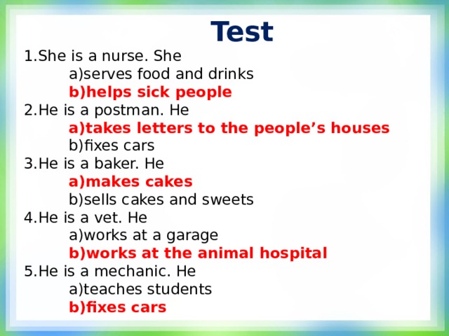 Test 1.She is a nurse. She  a)serves food and drinks  b)helps sick people 2.He is a postman. He  a)takes letters to the people’s houses  a)takes letters to the people’s houses  b)fixes cars 3.He is a baker. He  a)makes cakes  b)sells cakes and sweets 4.He is a vet. He  a)works at a garage  b)works at the animal hospital 5.He is a mechanic. He  a)teaches students  b)fixes cars  