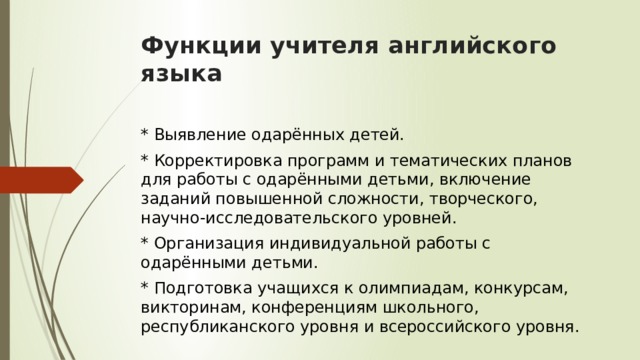 Функции учителя английского языка     * Выявление одарённых детей. * Корректировка программ и тематических планов для работы с одарёнными детьми, включение заданий повышенной сложности, творческого, научно-исследовательского уровней. * Организация индивидуальной работы с одарёнными детьми. * Подготовка учащихся к олимпиадам, конкурсам, викторинам, конференциям школьного, республиканского уровня и всероссийского уровня. 