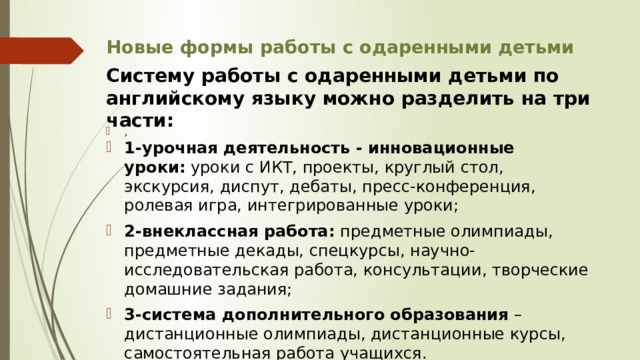 Новые формы работы с одаренными детьми Систему работы с одаренными детьми по английскому языку можно разделить на три части: 1-урочная деятельность - инновационные уроки:  уроки с ИКТ, проекты, круглый стол, экскурсия, диспут, дебаты, пресс-конференция, ролевая игра, интегрированные уроки; 2-внеклассная работа:  предметные олимпиады, предметные декады, спецкурсы, научно-исследовательская работа, консультации, творческие домашние задания; 3-система дополнительного образования  – дистанционные олимпиады, дистанционные курсы, самостоятельная работа учащихся. , 