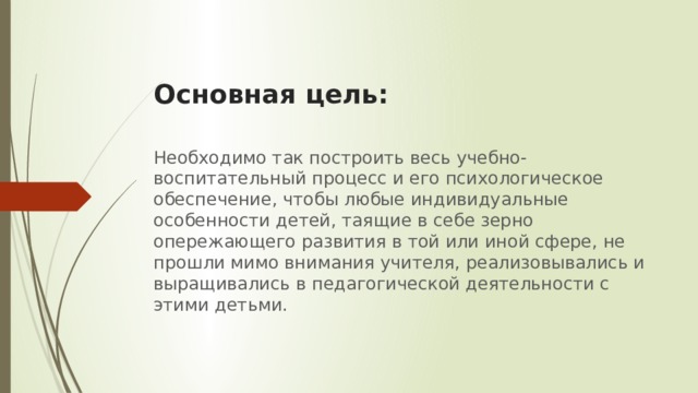 Основная цель: Необходимо так построить весь учебно-воспитательный процесс и его психологическое обеспечение, чтобы любые индивидуальные особенности детей, таящие в себе зерно опережающего развития в той или иной сфере, не прошли мимо внимания учителя, реализовывались и выращивались в педагогической деятельности с этими детьми. 