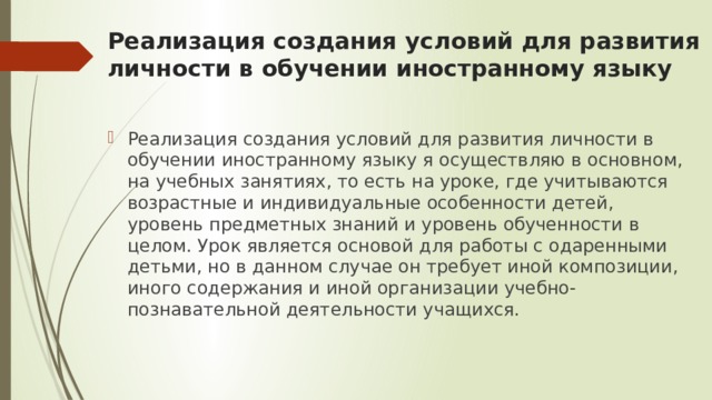 Реализация создания условий для развития личности в обучении иностранному языку Реализация создания условий для развития личности в обучении иностранному языку я осуществляю в основном, на учебных занятиях, то есть на уроке, где учитываются возрастные и индивидуальные особенности детей, уровень предметных знаний и уровень обученности в целом. Урок является основой для работы с одаренными детьми, но в данном случае он требует иной композиции, иного содержания и иной организации учебно-познавательной деятельности учащихся. 