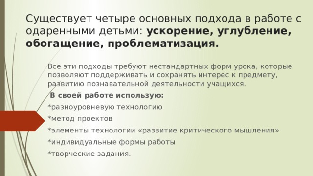 Существует четыре основных подхода в работе с одаренными детьми:  ускорение, углубление, обогащение, проблематизация. Все эти подходы требуют нестандартных форм урока, которые позволяют поддерживать и сохранять интерес к предмету, развитию познавательной деятельности учащихся.   В своей работе использую: *разноуровневую технологию *метод проектов *элементы технологии «развитие критического мышления» *индивидуальные формы работы *творческие задания. 