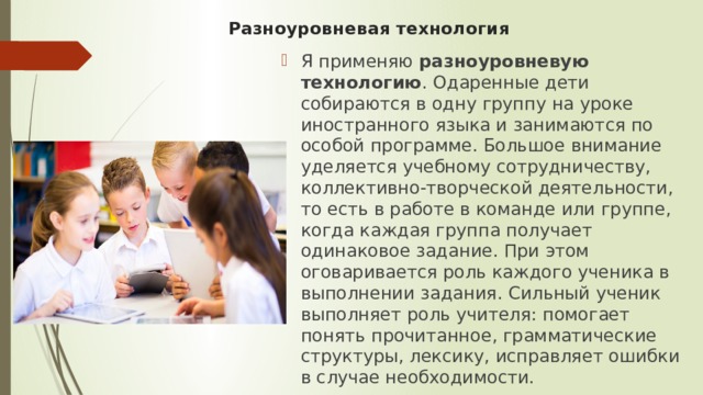 Разноуровневая технология Я применяю  разноуровневую технологию . Одаренные дети собираются в одну группу на уроке иностранного языка и занимаются по особой программе. Большое внимание уделяется учебному сотрудничеству, коллективно-творческой деятельности, то есть в работе в команде или группе, когда каждая группа получает одинаковое задание. При этом оговаривается роль каждого ученика в выполнении задания. Сильный ученик выполняет роль учителя: помогает понять прочитанное, грамматические структуры, лексику, исправляет ошибки в случае необходимости. 