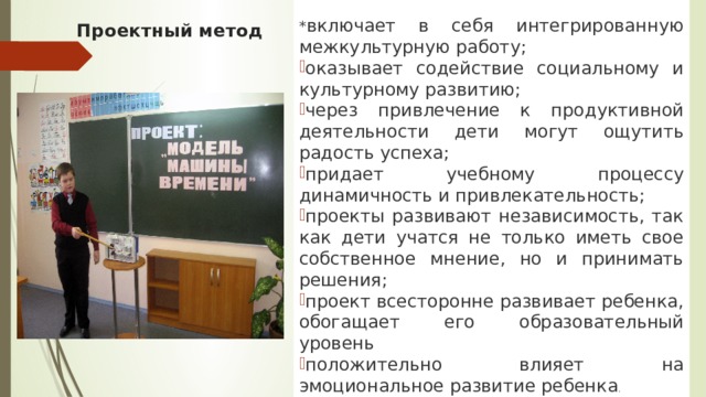  * включает в себя интегрированную межкультурную работу; оказывает содействие социальному и культурному развитию; через привлечение к продуктивной деятельности дети могут ощутить радость успеха; придает учебному процессу динамичность и привлекательность; проекты развивают независимость, так как дети учатся не только иметь свое собственное мнение, но и принимать решения; проект всесторонне развивает ребенка, обогащает его образовательный уровень положительно влияет на эмоциональное развитие ребенка . Проектный метод 