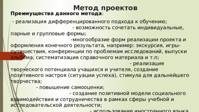 Метод проектов Преимущества данного метода :  - реализация дифференцированного подхода к обучению; - возможность сочетать индивидуальные, парные и групповые формы; -многообразие форм реализации проекта и оформления конечного результата, например: экскурсия, игры-путешествия, конференции по проблемам исследований, выпуски альбома, систематизация справочного материала и т.п; - реализация творческого потенциала учащихся и учителя, создание позитивного настроя (ситуации успеха), стимула для дальнейшего творчества; - повышение самооценки; - создание позитивной модели социального взаимодействия и сотрудничества в рамках сферы учебной и исследовательской деятельности; - использование иностранного языка как инструмента познания и средства общения. 