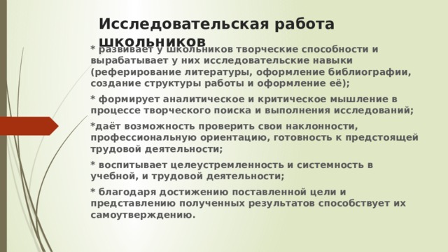 Исследовательская работа школьников * развивает у школьников творческие способности и вырабатывает у них исследовательские навыки (реферирование литературы, оформление библиографии, создание структуры работы и оформление её); * формирует аналитическое и критическое мышление в процессе творческого поиска и выполнения исследований; *даёт возможность проверить свои наклонности, профессиональную ориентацию, готовность к предстоящей трудовой деятельности; * воспитывает целеустремленность и системность в учебной, и трудовой деятельности; * благодаря достижению поставленной цели и представлению полученных результатов способствует их самоутверждению.  