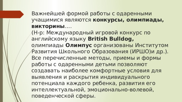 Важнейшей формой работы с одаренными учащимися являются конкурсы, олимпиады, викторины ….  (Н-р: Международный игровой конкурс по английскому языку  British   Bulldog, олимпиады  Олимпус  организованы Институтом Развития Школьного Образования (ИРШО)и др.). Все перечисленные методы, приемы и формы работы с одаренными детьми позволяют создавать наиболее комфортные условия для выявления и раскрытия индивидуального потенциала каждого ребенка, развития его интеллектуальной, эмоционально-волевой, поведенческой сферы.   