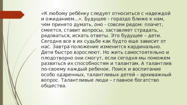 «К любому ребёнку следует относиться с надеждой и ожиданием...». Будущее - гораздо ближе к нам, чем принято думать, оно - совсем рядом: плачет, смеется, ставит вопросы, заставляет страдать, радоваться, искать ответы. Это будущее – дети. Сегодня все в их судьбе как будто еще зависит от нас. Завтра положение изменится кардинально. Дети быстро взрослеют. Но жить самостоятельно и плодотворно они смогут, если сегодня мы поможем развиться их способностям и талантам. А талантлив по-своему каждый ребенок. Поиск и воспитание особо одаренных, талантливых детей – архиважный вопрос. Талантливые люди – главное богатство общества.   