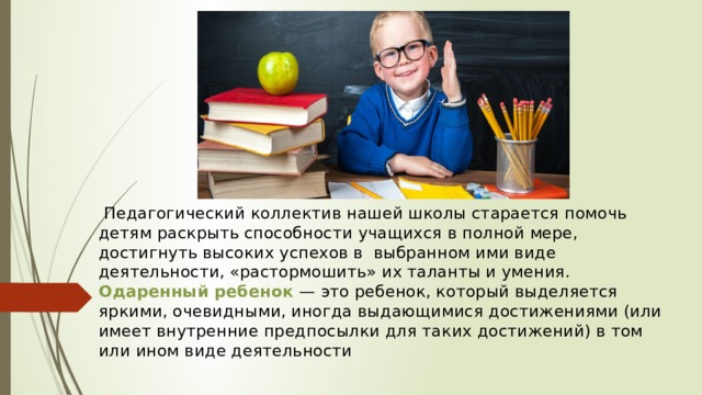  Педагогический коллектив нашей школы старается помочь детям раскрыть способности учащихся в полной мере, достигнуть высоких успехов в  выбранном ими виде деятельности, «растормошить» их таланты и умения.  Одаренный ребенок — это ребенок, который выделяется яркими, очевидными, иногда выдающимися достижениями (или имеет внутренние предпосылки для таких достижений) в том или ином виде деятельности    
