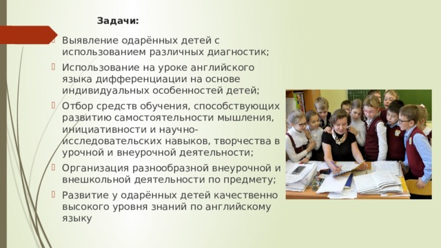 Задачи:   Выявление одарённых детей с использованием различных диагностик; Использование на уроке английского языка дифференциации на основе индивидуальных особенностей детей; Отбор средств обучения, способствующих развитию самостоятельности мышления, инициативности и научно-исследовательских навыков, творчества в урочной и внеурочной деятельности; Организация разнообразной внеурочной и внешкольной деятельности по предмету; Развитие у одарённых детей качественно высокого уровня знаний по английскому языку 