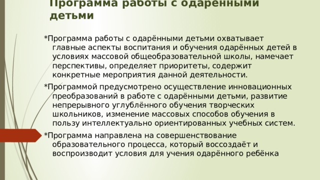 Программа работы с одарёнными детьми   *Программа работы с одарёнными детьми охватывает главные аспекты воспитания и обучения одарённых детей в условиях массовой общеобразовательной школы, намечает перспективы, определяет приоритеты, содержит конкретные мероприятия данной деятельности. *Программой предусмотрено осуществление инновационных преобразований в работе с одарёнными детьми, развитие непрерывного углублённого обучения творческих школьников, изменение массовых способов обучения в пользу интеллектуально ориентированных учебных систем. *Программа направлена на совершенствование образовательного процесса, который воссоздаёт и воспроизводит условия для учения одарённого ребёнка 