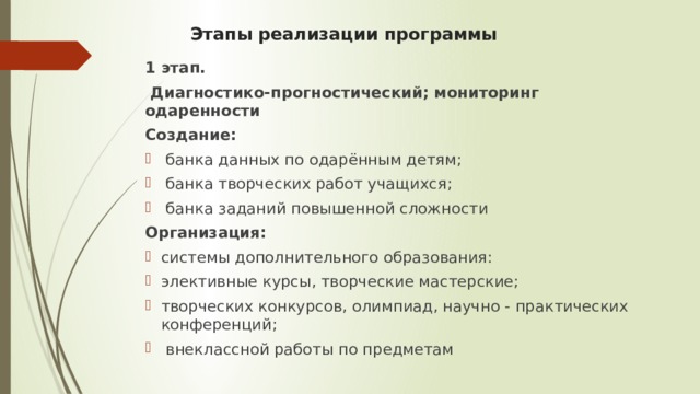 Этапы реализации программы   1 этап.  Диагностико-прогностический; мониторинг одаренности Создание:  банка данных по одарённым детям;  банка творческих работ учащихся;  банка заданий повышенной сложности Организация: системы дополнительного образования: элективные курсы, творческие мастерские; творческих конкурсов, олимпиад, научно - практических конференций;  внеклассной работы по предметам 