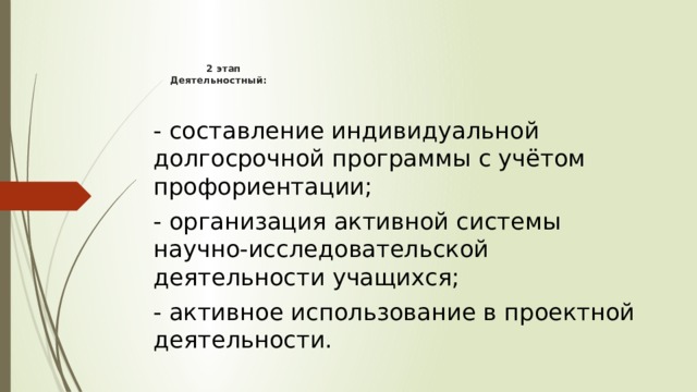       2 этап  Деятельностный:   - составление индивидуальной долгосрочной программы с учётом профориентации; - организация активной системы научно-исследовательской деятельности учащихся; - активное использование в проектной деятельности. 