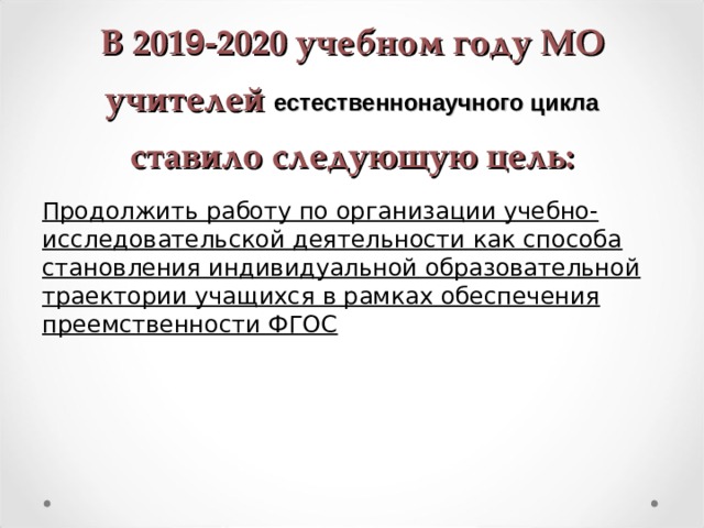 В 201 9 -2020 учебном году МО учителей  естественнонаучного цикла  ставило следующую цель: Продолжить работу по организации учебно-исследовательской деятельности как способа становления индивидуальной образовательной траектории учащихся в рамках обеспечения преемственности ФГОС  