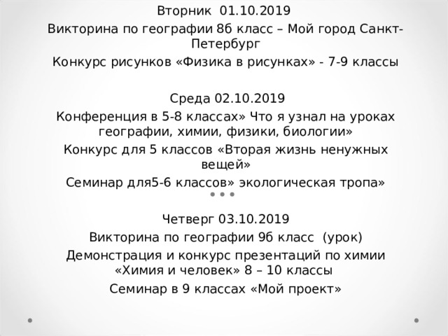 Вторник 01.10.2019 Викторина по географии 8б класс – Мой город Санкт-Петербург Конкурс рисунков «Физика в рисунках» - 7-9 классы    Среда 02.10.2019 Конференция в 5-8 классах» Что я узнал на уроках географии, химии, физики, биологии» Конкурс для 5 классов «Вторая жизнь ненужных вещей» Семинар для5-6 классов» экологическая тропа»   Четверг 03.10.2019 Викторина по географии 9б класс (урок) Демонстрация и конкурс презентаций по химии «Химия и человек» 8 – 10 классы Семинар в 9 классах «Мой проект»   Неделя естественных наук     Сроки проведения : 01.10.2019- 05.10.2019     Цель : развитие познавательного интереса к предметам естественно-                научного цикла   через нетрадиционные формы уроков и внеурочные формы работы     вовлечение обучающихся в творческую деятельность  выявление учащихся, обладающих творческими способностями  реализация межпредметных связей     Оформление: проекты, презентации, кроссворды, рисунки по биологии, химии, географии        Вторник 01.10.2019  Викторина по географии 8б класс – Мой город Санкт-Петербург  Конкурс рисунков «Физика в рисунках» - 7-9 классы                        