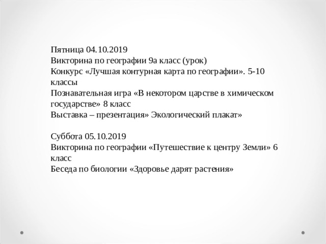 Пятница 04.10.2019 Викторина по географии 9а класс (урок) Конкурс «Лучшая контурная карта по географии». 5-10 классы Познавательная игра «В некотором царстве в химическом государстве» 8 класс Выставка – презентация» Экологический плакат»   Суббота 05.10.2019 Викторина по географии «Путешествие к центру Земли» 6 класс Беседа по биологии «Здоровье дарят растения»   