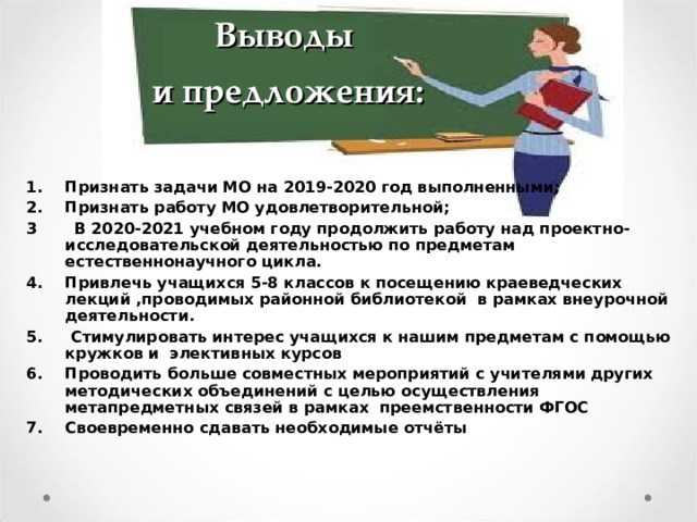 Выводы  и предложения: Признать задачи МО на 2019-2020 год выполненными; Признать работу МО удовлетворительной; 3 В 2020-2021 учебном году продолжить работу над проектно-исследовательской деятельностью по предметам естественнонаучного цикла. Привлечь учащихся 5-8 классов к посещению краеведческих лекций ,проводимых районной библиотекой в рамках внеурочной деятельности.  Стимулировать интерес учащихся к нашим предметам с помощью кружков и элективных курсов Проводить больше совместных мероприятий с учителями других методических объединений с целью осуществления метапредметных связей в рамках преемственности ФГОС Своевременно сдавать необходимые отчёты Выводы и предложения:   