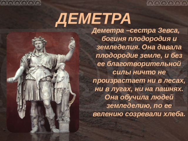 ДЕМЕТРА Деметра –сестра Зевса, богиня плодородия и земледелия. Она давала плодородие земле, и без ее благотворительной силы ничто не произрастает ни в лесах, ни в лугах, ни на пашнях. Она обучила людей земледелию, по ее велению созревали хлеба. 
