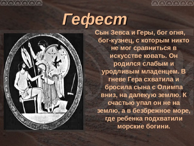 Гефест  Сын Зевса и Геры, бог огня, бог-кузнец, с которым никто не мог сравниться в искусстве ковать. Он родился слабым и уродливым младенцем. В гневе Гера схватила и бросила сына с Олимпа вниз, на далекую землю. К счастью упал он не на землю, а в безбрежное море, где ребенка подхватили морские богини.  