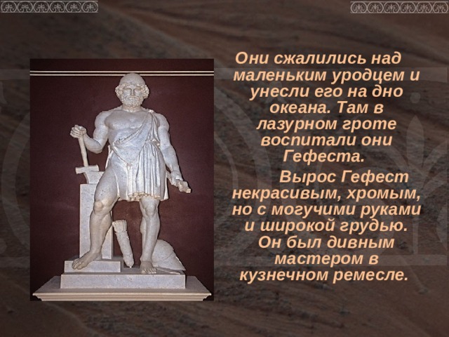  Они сжалились над маленьким уродцем и унесли его на дно океана. Там в лазурном гроте воспитали они Гефеста.  Вырос Гефест некрасивым, хромым, но с могучими руками и широкой грудью. Он был дивным мастером в кузнечном ремесле. 