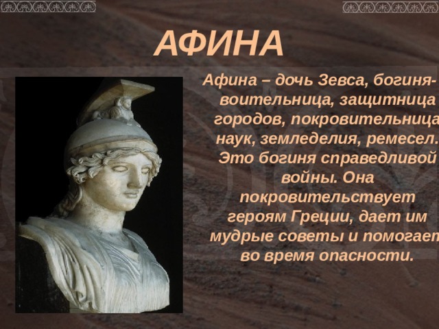 АФИНА Афина – дочь Зевса, богиня-воительница, защитница городов, покровительница наук, земледелия, ремесел. Это богиня справедливой войны. Она покровительствует героям Греции, дает им мудрые советы и помогает во время опасности. 