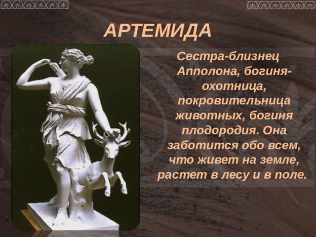АРТЕМИДА Сестра-близнец Апполона, богиня-охотница, покровительница животных, богиня плодородия. Она заботится обо всем, что живет на земле, растет в лесу и в поле. 