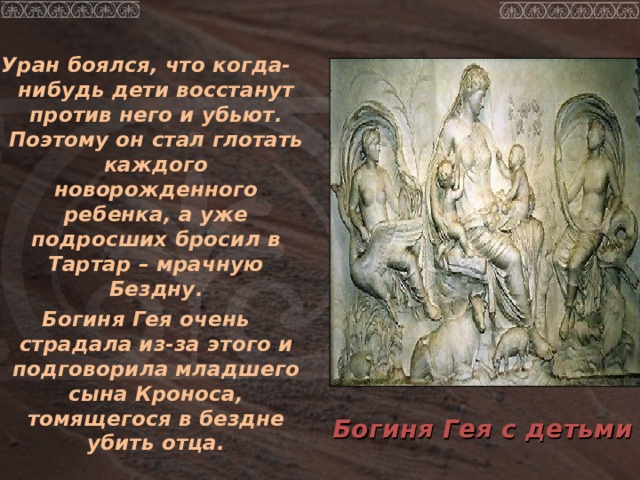 Уран боялся, что когда-нибудь дети восстанут против него и убьют. Поэтому он стал глотать каждого новорожденного ребенка, а уже подросших бросил в Тартар – мрачную Бездну. Богиня Гея очень страдала из-за этого и подговорила младшего сына Кроноса, томящегося в бездне убить отца. Богиня Гея с детьми 