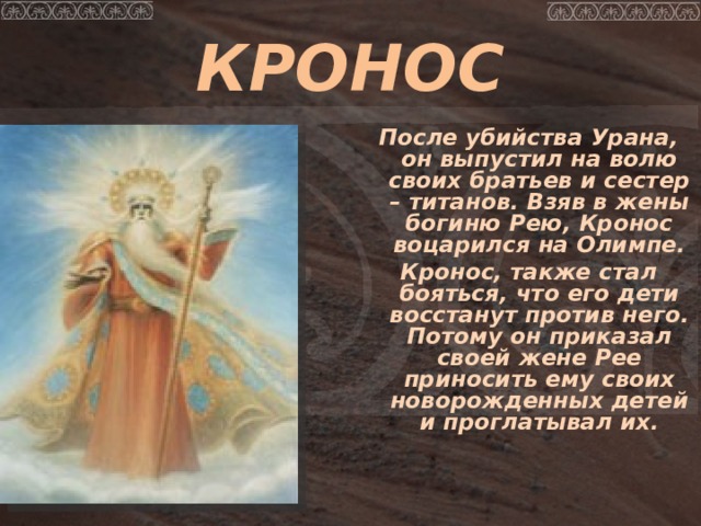 КРОНОС  После убийства Урана, он выпустил на волю своих братьев и сестер – титанов. Взяв в жены богиню Рею, Кронос воцарился на Олимпе. Кронос, также стал бояться, что его дети восстанут против него. Потому он приказал своей жене Рее приносить ему своих новорожденных детей и проглатывал их.  