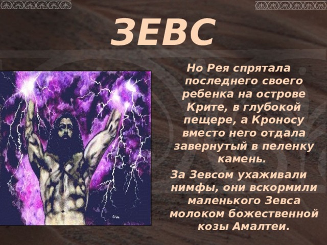 ЗЕВС  Но Рея спрятала последнего своего ребенка на острове Крите, в глубокой пещере, а Кроносу вместо него отдала завернутый в пеленку камень.  За Зевсом ухаживали нимфы, они вскормили маленького Зевса молоком божественной козы Амалтеи.  