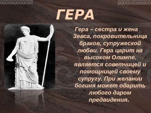 ГЕРА Гера – сестра и жена Зевса, покровительница браков, супружеской любви.  Гера царит на высоком Олимпе, является советчицей и помощницей своему супругу. При желании богиня может одарить любого даром предвидения . 