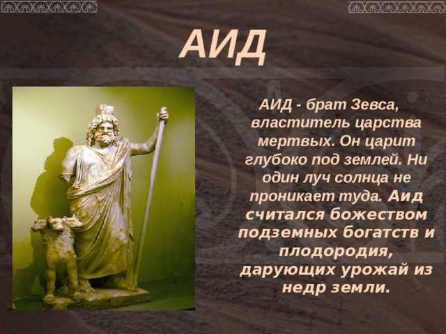 АИД  АИД - брат Зевса, властитель царства мертвых. Он царит глубоко под землей. Ни один луч солнца не проникает туда. Аид считался божеством подземных богатств и плодородия, дарующих урожай из недр земли. 