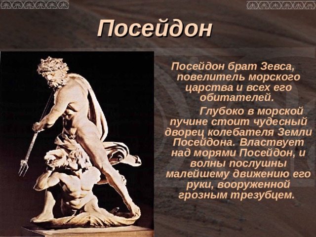 Посейдон  Посейдон брат Зевса, повелитель морского царства и всех его обитателей.  Глубоко в морской пучине стоит чудесный дворец колебателя Земли Посейдона.  Властвует над морями Посейдон, и волны послушны малейшему движению его руки, вооруженной грозным трезубцем. 