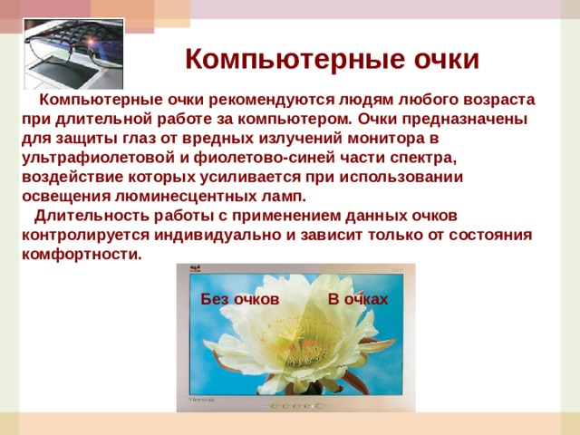 Компьютерные очки  Компьютерные очки рекомендуются людям любого возраста при длительной работе за компьютером. Очки предназначены для защиты глаз от вредных излучений монитора в ультрафиолетовой и фиолетово-синей части спектра, воздействие которых усиливается при использовании освещения люминесцентных ламп.  Длительность работы с применением данных очков контролируется индивидуально и зависит только от состояния комфортности. Без очков В очках 