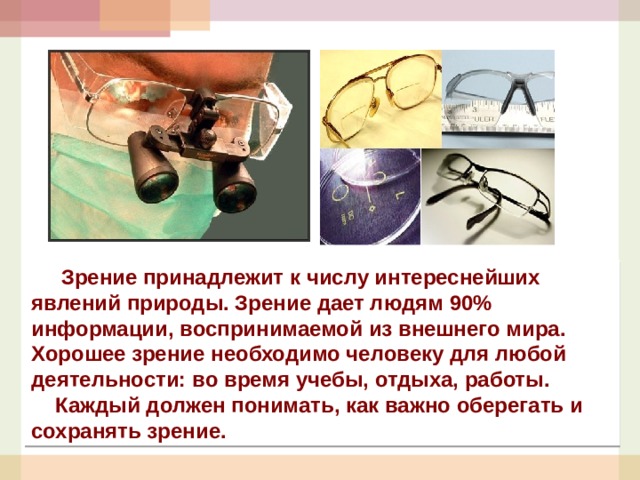  Зрение принадлежит к числу интереснейших явлений природы. Зрение дает людям 90% информации, воспринимаемой из внешнего мира. Хорошее зрение необходимо человеку для любой деятельности: во время учебы, отдыха, работы.  Каждый должен понимать, как важно оберегать и сохранять зрение. 